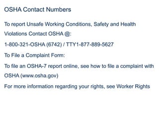 OSHA Contact Numbers
To report Unsafe Working Conditions, Safety and Health
Violations Contact OSHA @:
1-800-321-OSHA (6742) / TTY1-877-889-5627
To File a Complaint Form:
To file an OSHA-7 report online, see how to file a complaint with
OSHA (www.osha.gov)
For more information regarding your rights, see Worker Rights
 