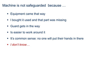 Machine is not safeguarded because …
 Equipment came that way
 I bought it used and that part was missing
 Guard gets in the way
 Is easier to work around it
 It’s common sense: no one will put their hands in there
 I don’t know…
 