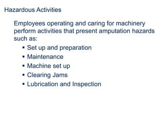 Hazardous Activities
Employees operating and caring for machinery
perform activities that present amputation hazards
such as:
 Set up and preparation
 Maintenance
 Machine set up
 Clearing Jams
 Lubrication and Inspection
 