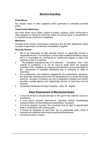 Machine Guarding

Prime Mover
Any engine motor or other appliance which generates or otherwise provides
power
Transmission Machinery
Any shaft, wheel, drum, pulley, system of pulleys, coupling, clutch, driving belt or
other appliance or device by which the motion of a prime mover is transmitted to
or received by any machinery or appliance.
Machinery :
Includes prime movers, transmission machinery and all other appliances where
by power is generated, transformed, transmitted or applied.
Securely Fenced :
•    Not to be interpreted as little securely fenced, or reasonably fenced or
     moderately fenced. The employer is not be able to defend himself by saying
     that it is impossible for commercial or mechanical reasons to fence the
     machine or part of a machine.
•      The obligation imposed by Sec. 21 is absolute      (complete, free from
     controls & conditions), it is not for court to water down the absolute
     character of the obligation by imposing considerations as to practicability of
     the requirement or possible substantial loss of efficiency or utility of
     machinery
•    The carelessness, the indolence (negligence), the inadvertence (laziness),
     the weariness (tiredness) and even the disobedience of a worker are things
     which an occupier of a factory can and is expected to foresee and should,
     therefore, provide against such happenings, fencing of machinery must be
     secured.
•    Constantly maintained and kept in position - Sect. 94 Applies

                Basic Requirement of Mechanical Guard
•    It must be sturdy to prevent damage to the guard from external source or
     interference.
•    It must permit required maintenance, operation without necessitating
     excessive labour for dismantling and assembling the guard.
•    It must be properly mounted. The mounting must be rigid to objectionable
     rattle or interference with working parts.
•    It should be designed so that there are no detachable parts, which if
     removed and replaced would reduce guarding effectiveness.
•    It should be easy to inspect.




                                                                               1
 