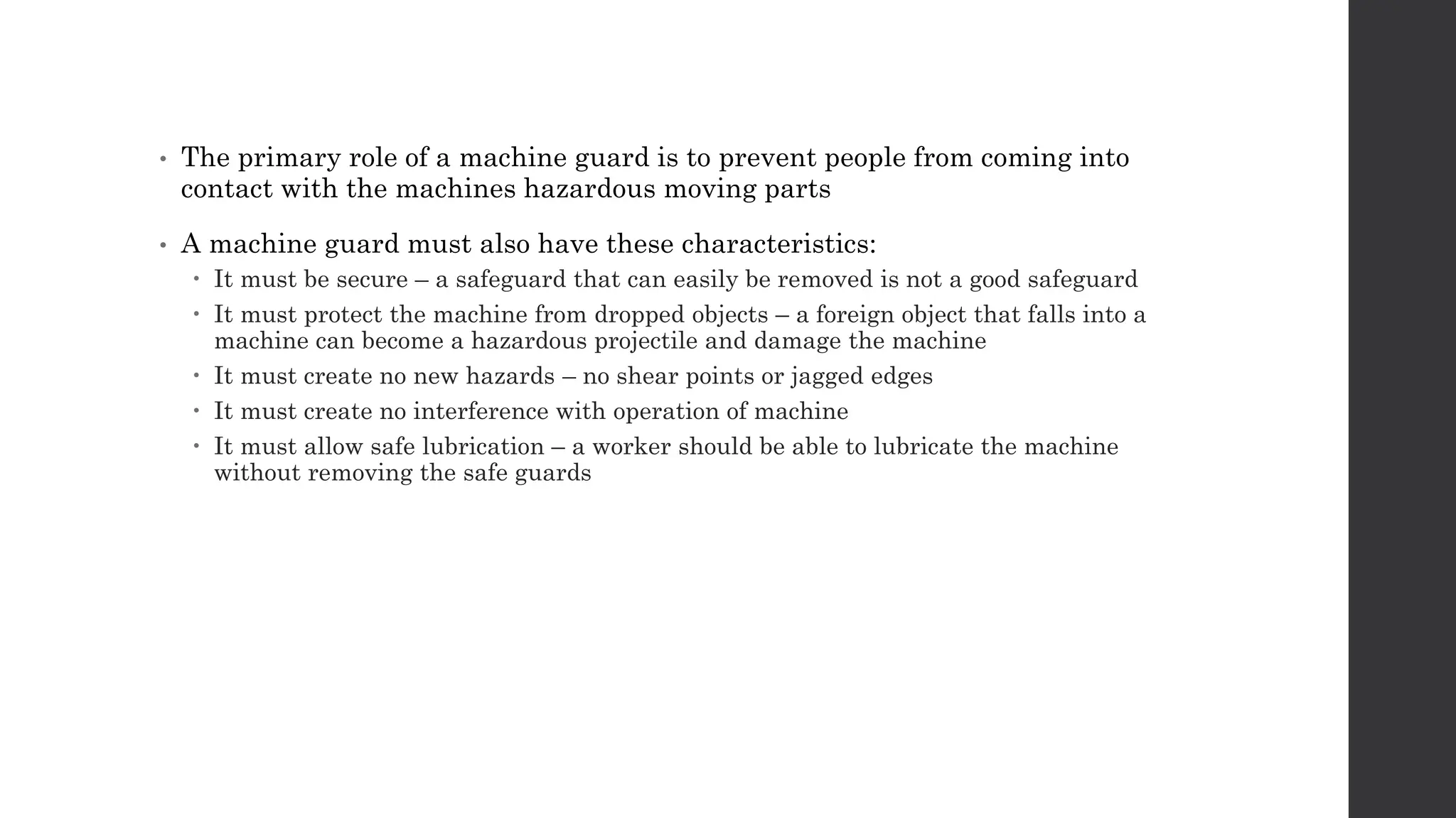 • The primary role of a machine guard is to prevent people from coming into
contact with the machines hazardous moving parts
• A machine guard must also have these characteristics:
 It must be secure – a safeguard that can easily be removed is not a good safeguard
 It must protect the machine from dropped objects – a foreign object that falls into a
machine can become a hazardous projectile and damage the machine
 It must create no new hazards – no shear points or jagged edges
 It must create no interference with operation of machine
 It must allow safe lubrication – a worker should be able to lubricate the machine
without removing the safe guards
 