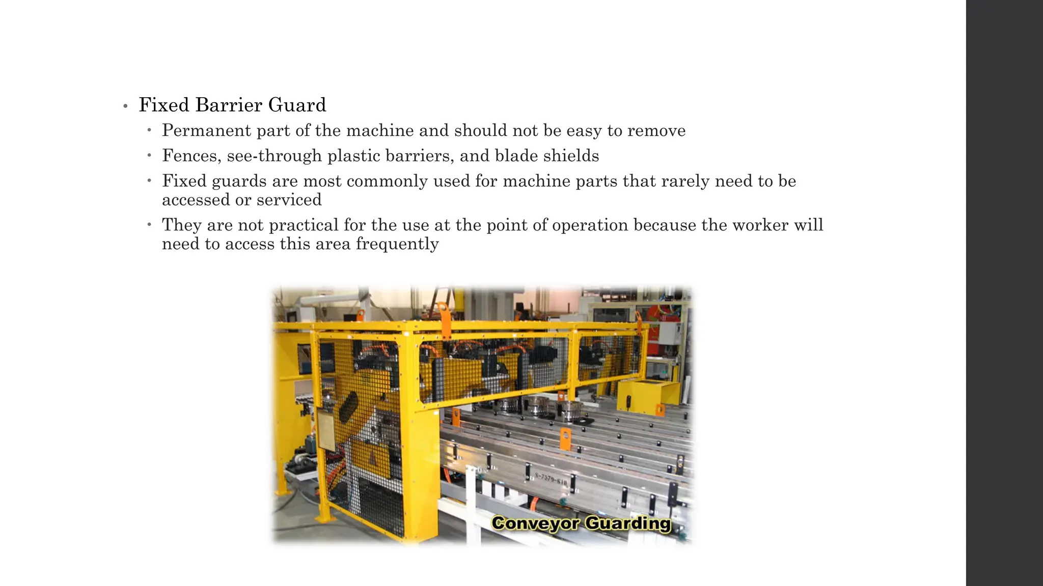 • Fixed Barrier Guard
 Permanent part of the machine and should not be easy to remove
 Fences, see-through plastic barriers, and blade shields
 Fixed guards are most commonly used for machine parts that rarely need to be
accessed or serviced
 They are not practical for the use at the point of operation because the worker will
need to access this area frequently
 