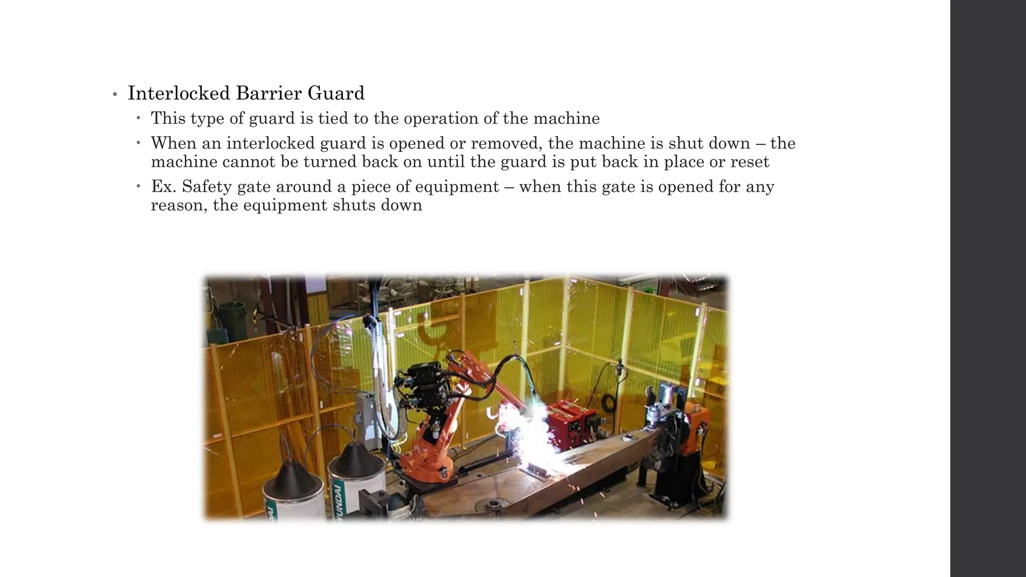 • Interlocked Barrier Guard
 This type of guard is tied to the operation of the machine
 When an interlocked guard is opened or removed, the machine is shut down – the
machine cannot be turned back on until the guard is put back in place or reset
 Ex. Safety gate around a piece of equipment – when this gate is opened for any
reason, the equipment shuts down
 