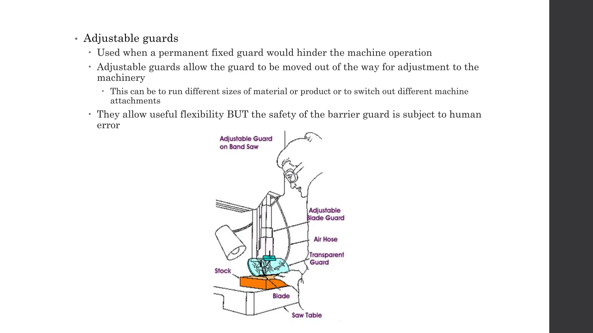 • Adjustable guards
 Used when a permanent fixed guard would hinder the machine operation
 Adjustable guards allow the guard to be moved out of the way for adjustment to the
machinery
 This can be to run different sizes of material or product or to switch out different machine
attachments
 They allow useful flexibility BUT the safety of the barrier guard is subject to human
error
 