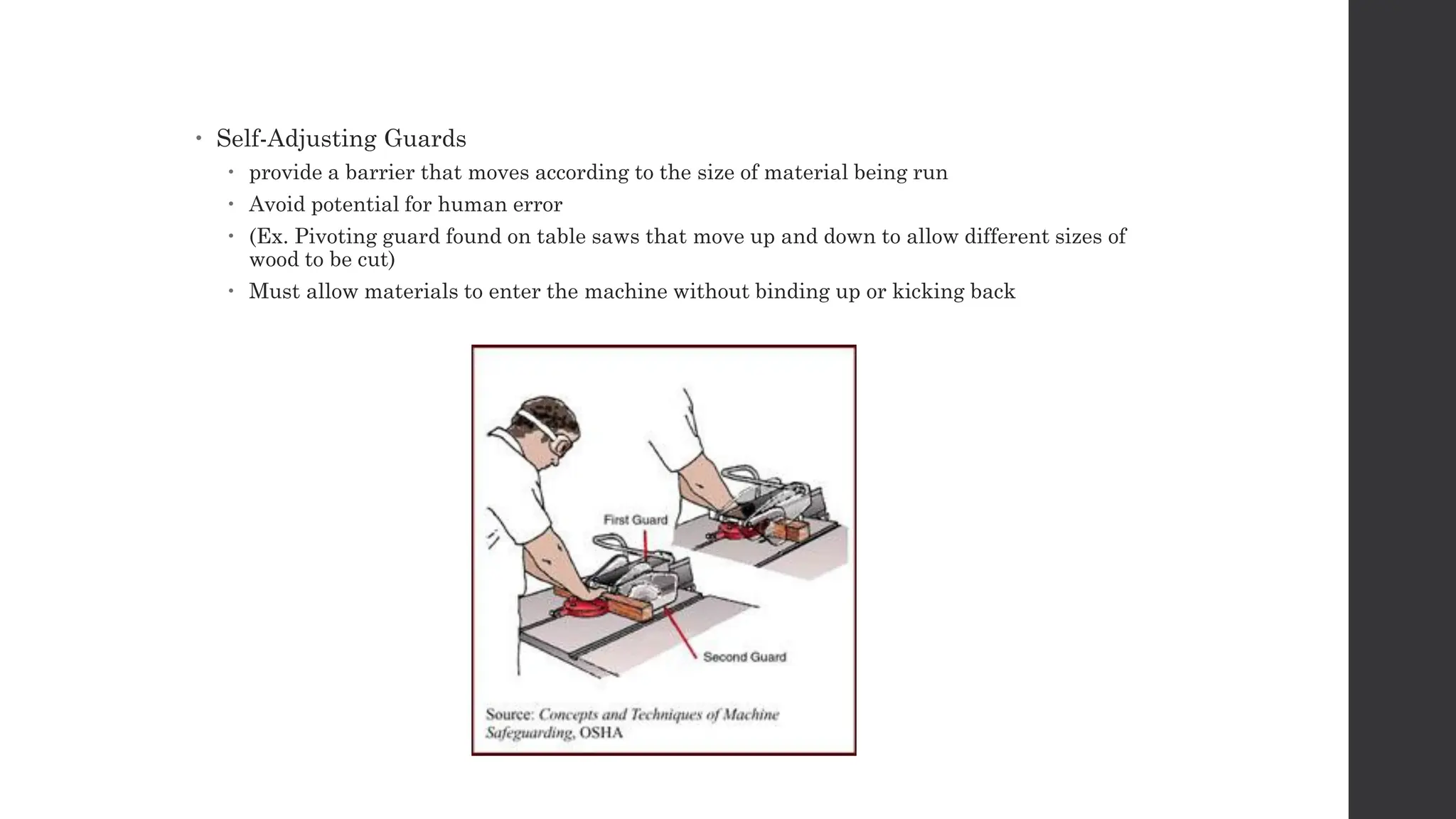 Self-Adjusting Guards
 provide a barrier that moves according to the size of material being run
 Avoid potential for human error
 (Ex. Pivoting guard found on table saws that move up and down to allow different sizes of
wood to be cut)
 Must allow materials to enter the machine without binding up or kicking back
 