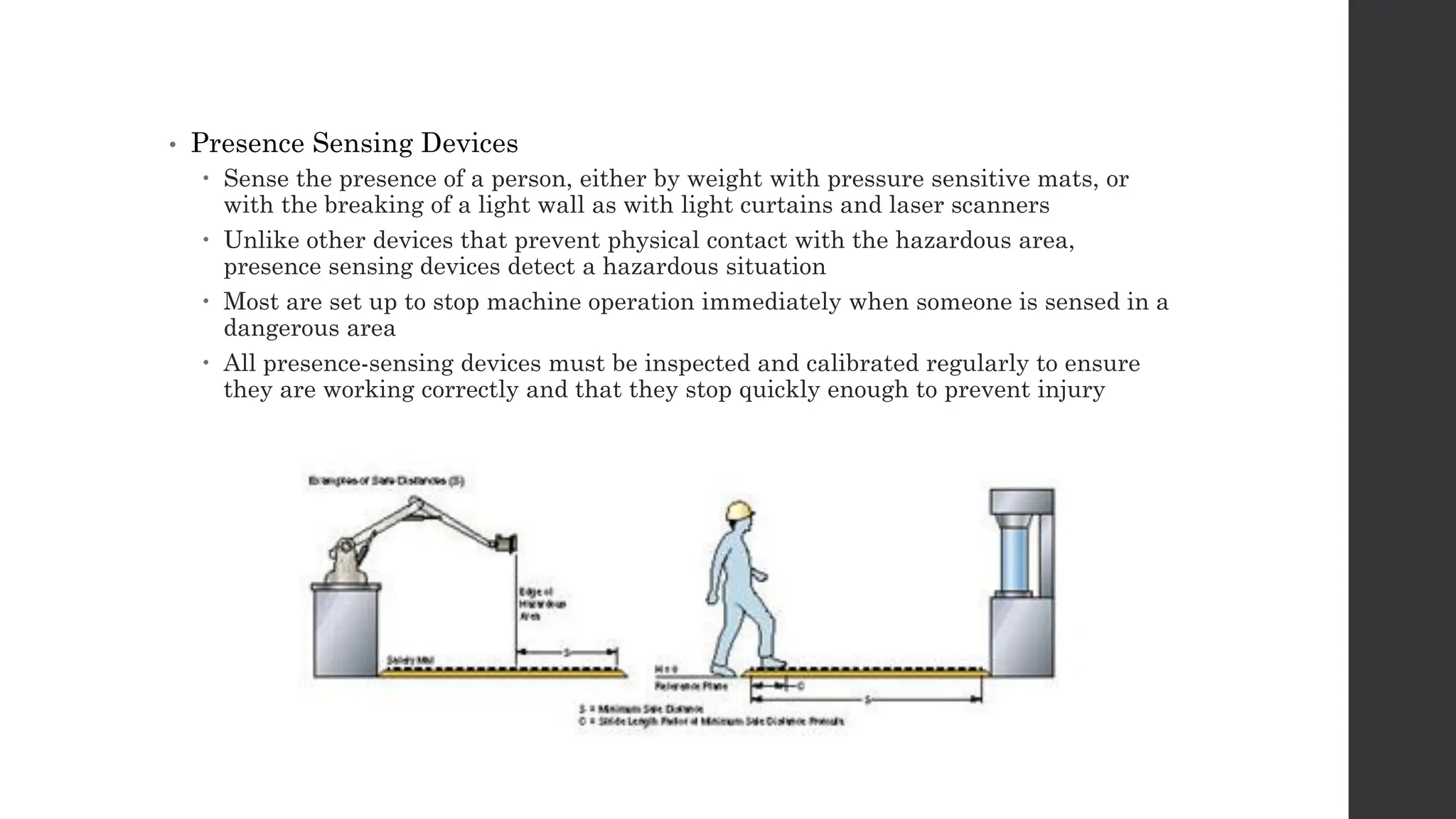 • Presence Sensing Devices
 Sense the presence of a person, either by weight with pressure sensitive mats, or
with the breaking of a light wall as with light curtains and laser scanners
 Unlike other devices that prevent physical contact with the hazardous area,
presence sensing devices detect a hazardous situation
 Most are set up to stop machine operation immediately when someone is sensed in a
dangerous area
 All presence-sensing devices must be inspected and calibrated regularly to ensure
they are working correctly and that they stop quickly enough to prevent injury
 