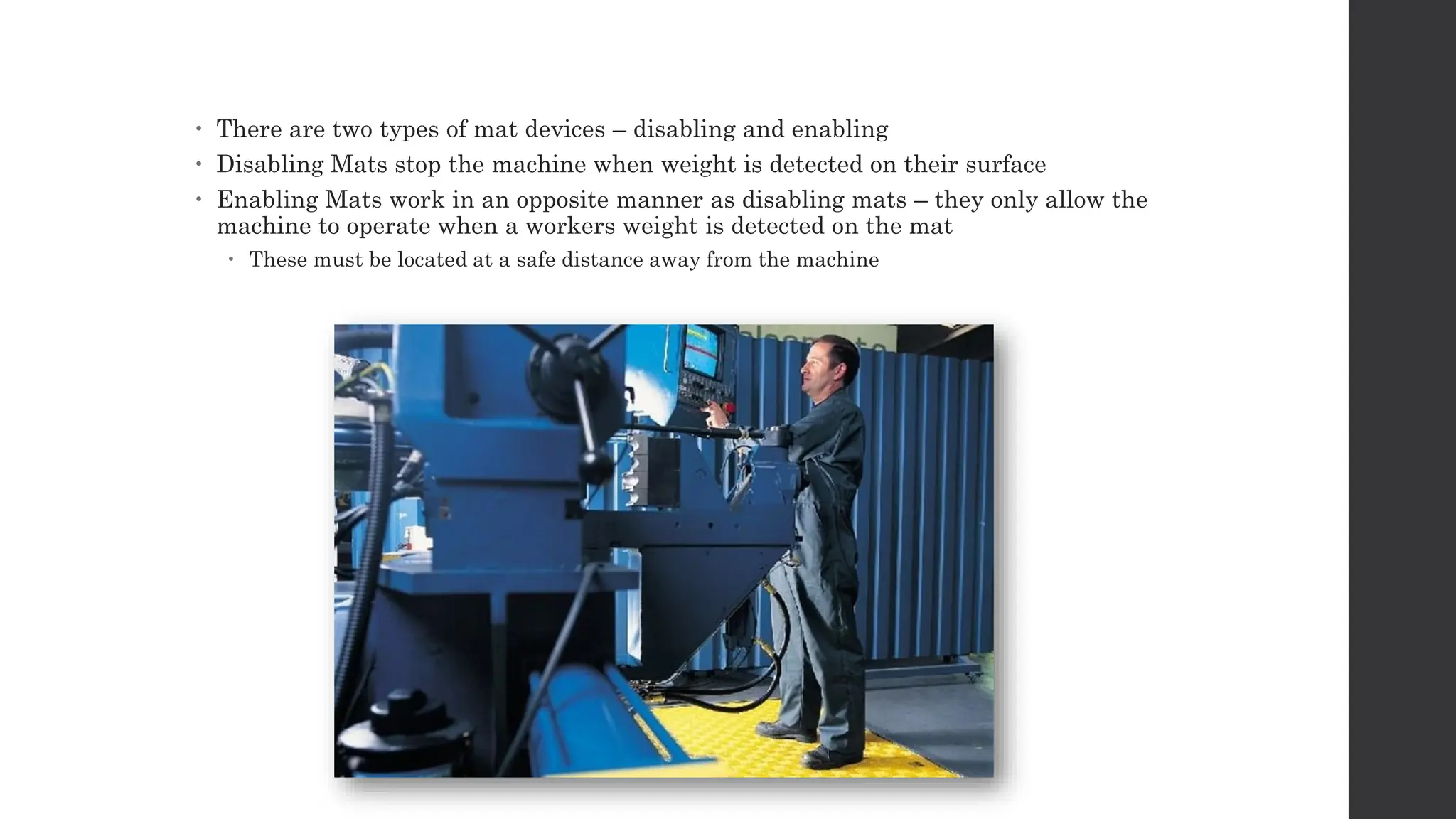  There are two types of mat devices – disabling and enabling
 Disabling Mats stop the machine when weight is detected on their surface
 Enabling Mats work in an opposite manner as disabling mats – they only allow the
machine to operate when a workers weight is detected on the mat
 These must be located at a safe distance away from the machine
 