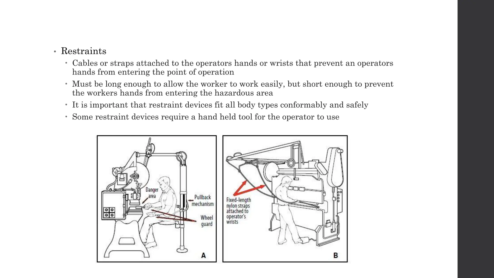 • Restraints
 Cables or straps attached to the operators hands or wrists that prevent an operators
hands from entering the point of operation
 Must be long enough to allow the worker to work easily, but short enough to prevent
the workers hands from entering the hazardous area
 It is important that restraint devices fit all body types conformably and safely
 Some restraint devices require a hand held tool for the operator to use
 