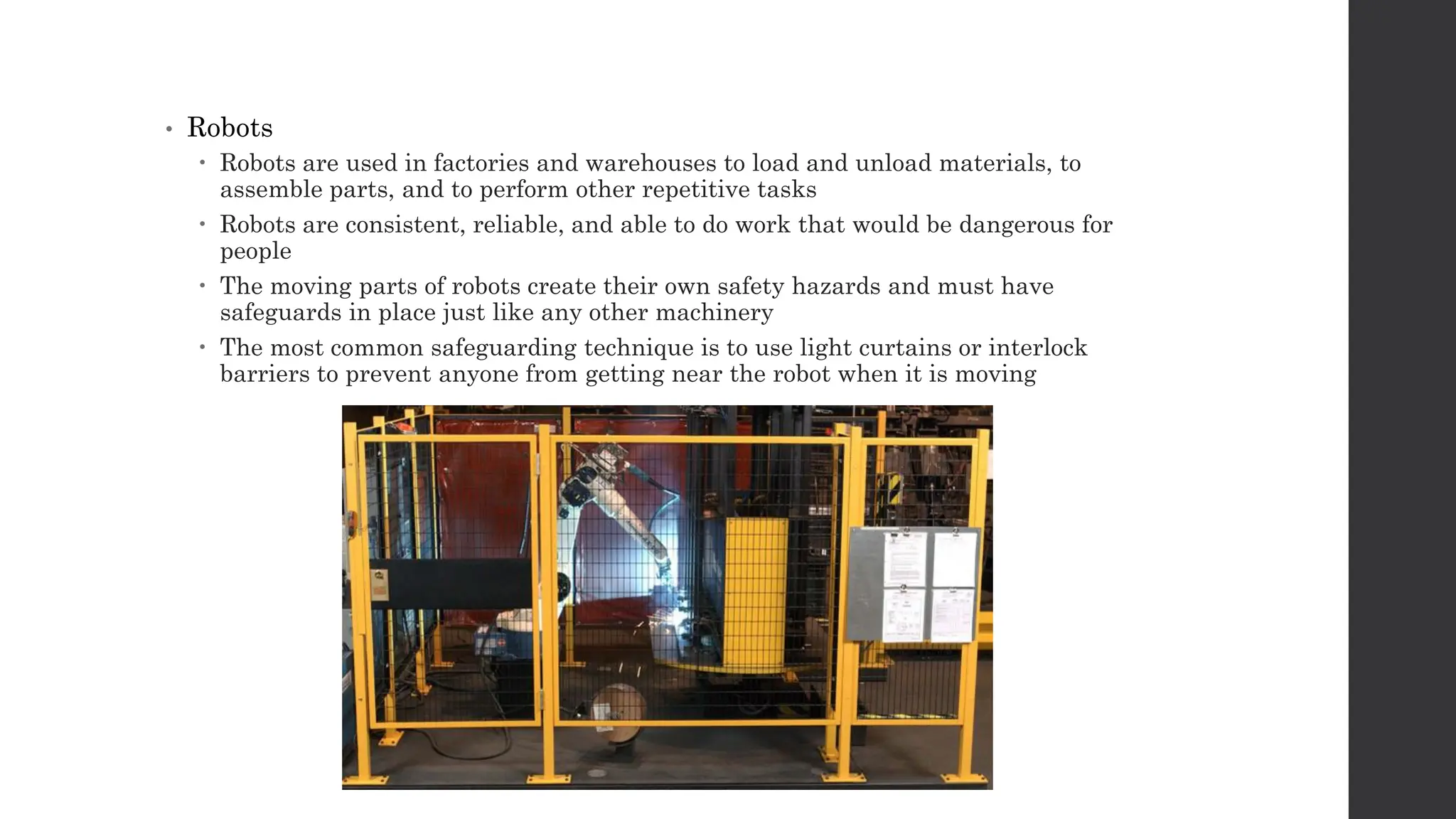 • Robots
 Robots are used in factories and warehouses to load and unload materials, to
assemble parts, and to perform other repetitive tasks
 Robots are consistent, reliable, and able to do work that would be dangerous for
people
 The moving parts of robots create their own safety hazards and must have
safeguards in place just like any other machinery
 The most common safeguarding technique is to use light curtains or interlock
barriers to prevent anyone from getting near the robot when it is moving
 