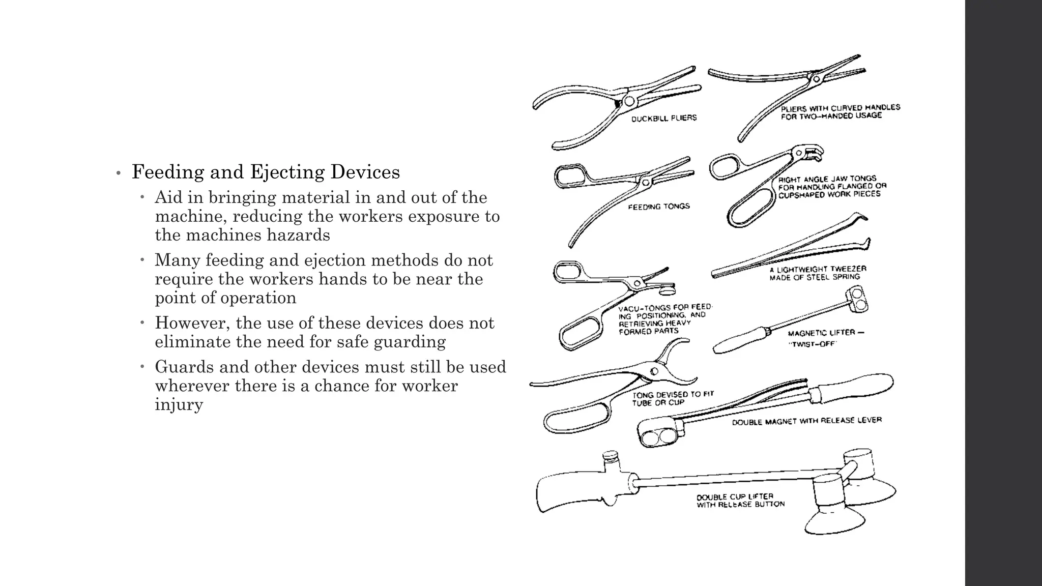 • Feeding and Ejecting Devices
 Aid in bringing material in and out of the
machine, reducing the workers exposure to
the machines hazards
 Many feeding and ejection methods do not
require the workers hands to be near the
point of operation
 However, the use of these devices does not
eliminate the need for safe guarding
 Guards and other devices must still be used
wherever there is a chance for worker
injury
 