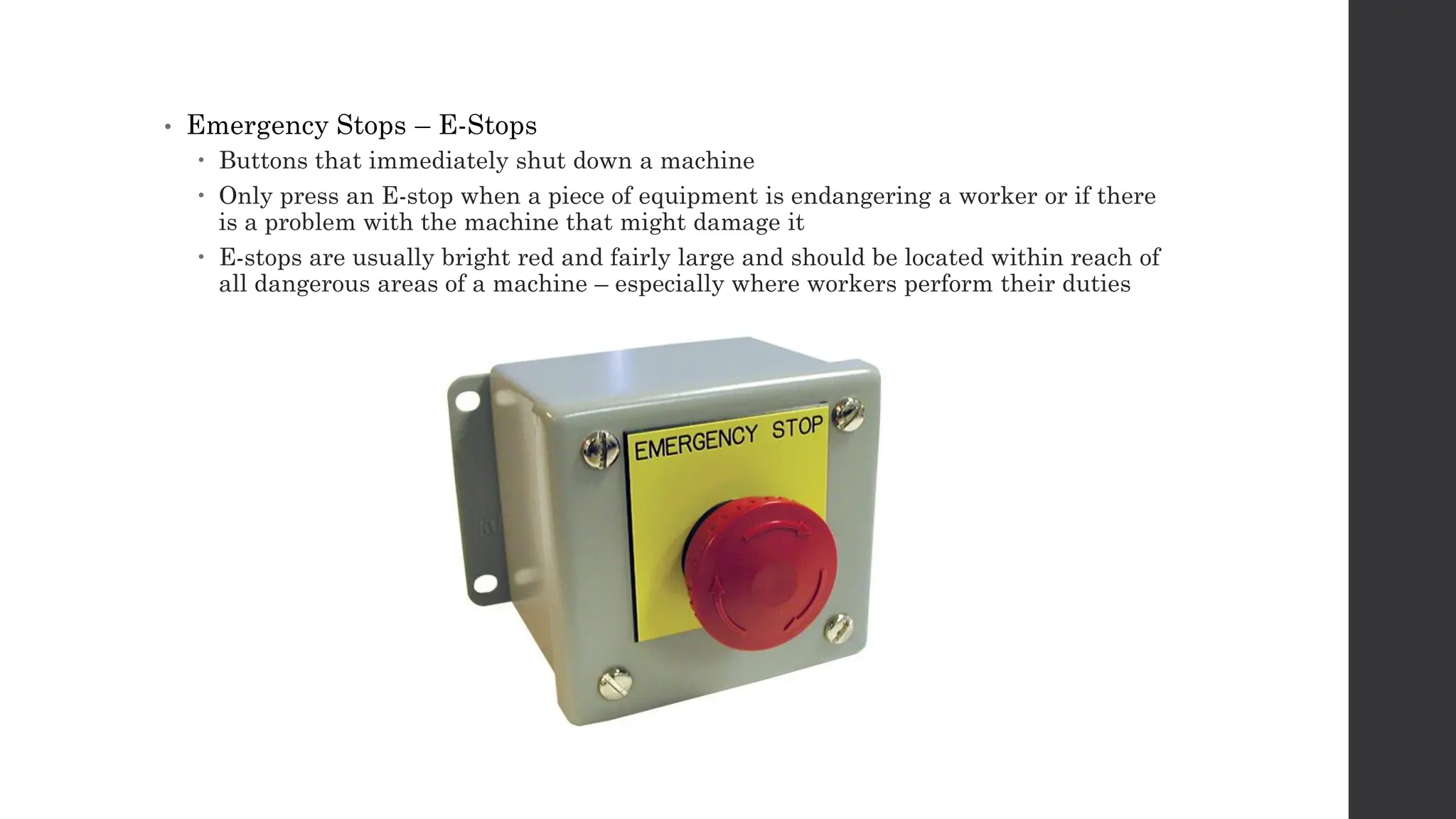 • Emergency Stops – E-Stops
 Buttons that immediately shut down a machine
 Only press an E-stop when a piece of equipment is endangering a worker or if there
is a problem with the machine that might damage it
 E-stops are usually bright red and fairly large and should be located within reach of
all dangerous areas of a machine – especially where workers perform their duties
 