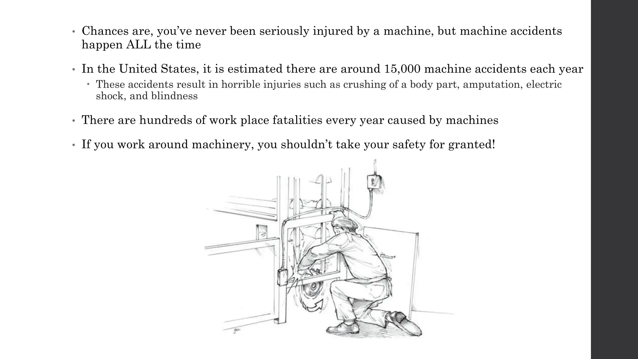 • Chances are, you’ve never been seriously injured by a machine, but machine accidents
happen ALL the time
• In the United States, it is estimated there are around 15,000 machine accidents each year
 These accidents result in horrible injuries such as crushing of a body part, amputation, electric
shock, and blindness
• There are hundreds of work place fatalities every year caused by machines
• If you work around machinery, you shouldn’t take your safety for granted!
 