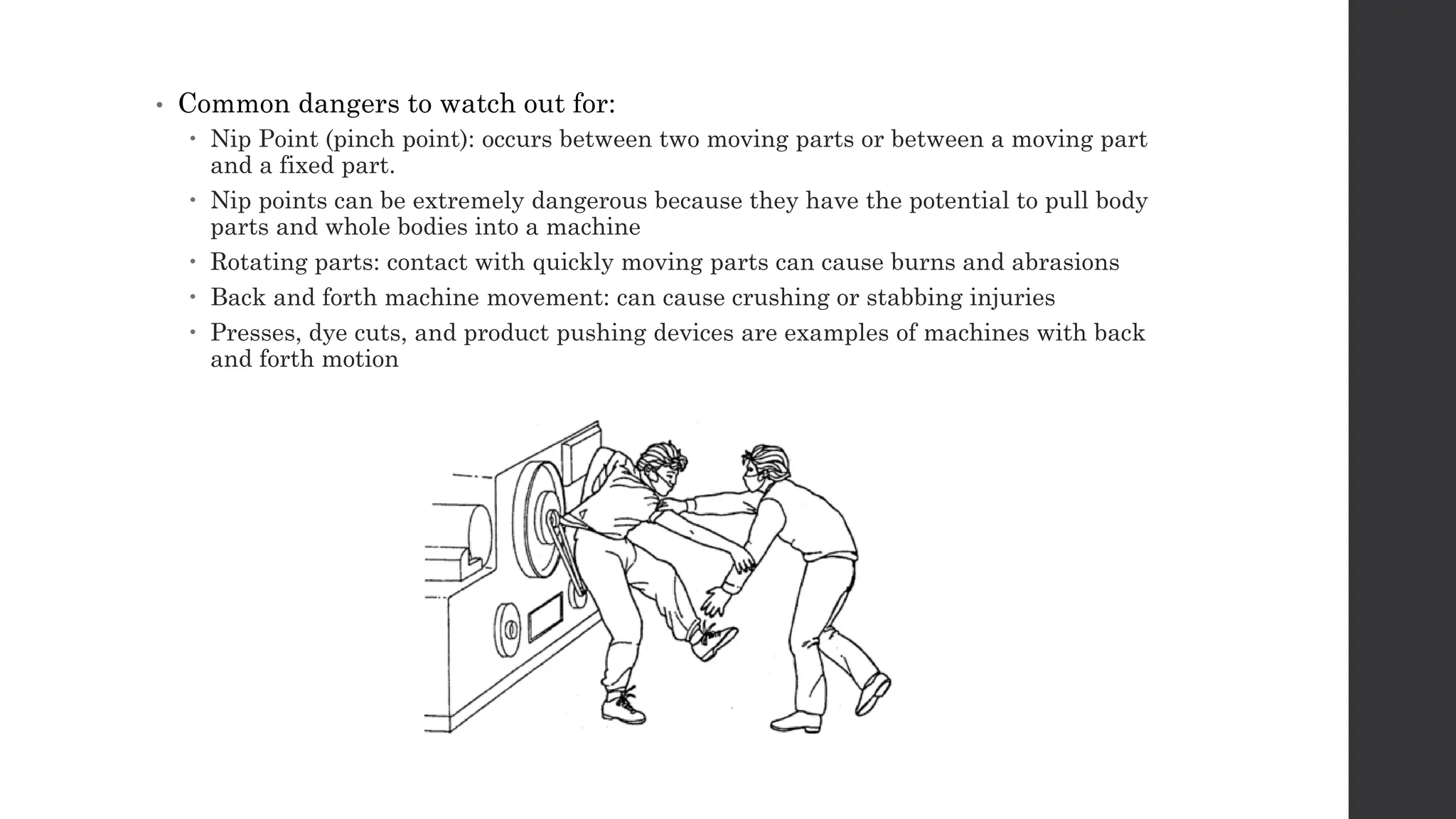 • Common dangers to watch out for:
 Nip Point (pinch point): occurs between two moving parts or between a moving part
and a fixed part.
 Nip points can be extremely dangerous because they have the potential to pull body
parts and whole bodies into a machine
 Rotating parts: contact with quickly moving parts can cause burns and abrasions
 Back and forth machine movement: can cause crushing or stabbing injuries
 Presses, dye cuts, and product pushing devices are examples of machines with back
and forth motion
 