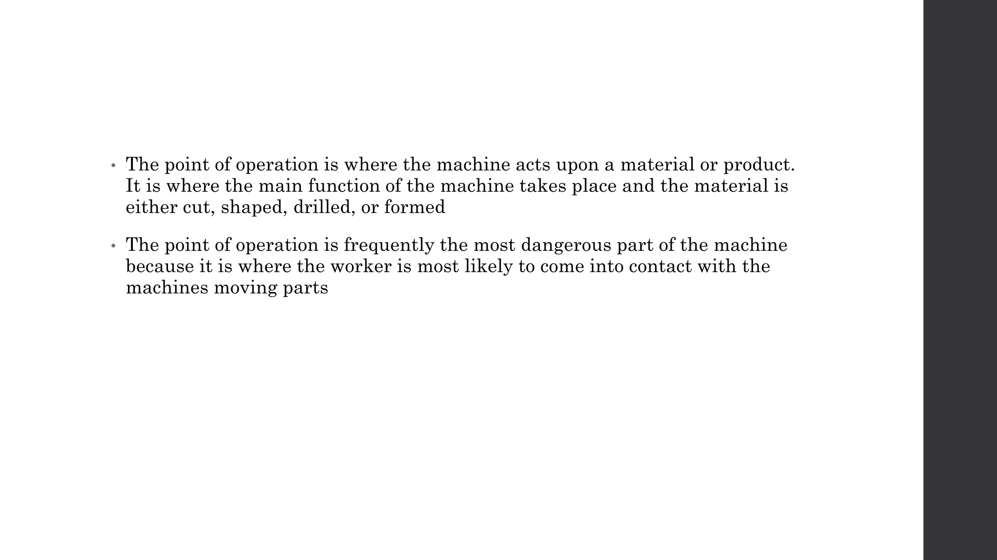 • The point of operation is where the machine acts upon a material or product.
It is where the main function of the machine takes place and the material is
either cut, shaped, drilled, or formed
• The point of operation is frequently the most dangerous part of the machine
because it is where the worker is most likely to come into contact with the
machines moving parts
 