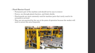 • Fixed Barrier Guard
 Permanent part of the machine and should not be easy to remove
 Fences, see-through plastic barriers, and blade shields
 Fixed guards are most commonly used for machine parts that rarely need to be
accessed or serviced
 They are not practical for the use at the point of operation because the worker will
need to access this area frequently
 