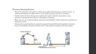• Presence Sensing Devices
 Sense the presence of a person, either by weight with pressure sensitive mats, or
with the breaking of a light wall as with light curtains and laser scanners
 Unlike other devices that prevent physical contact with the hazardous area,
presence sensing devices detect a hazardous situation
 Most are set up to stop machine operation immediately when someone is sensed in a
dangerous area
 All presence-sensing devices must be inspected and calibrated regularly to ensure
they are working correctly and that they stop quickly enough to prevent injury
 