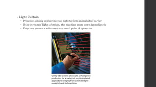 • Light Curtain
 Presence sensing device that use light to form an invisible barrier
 If the stream of light is broken, the machine shuts down immediately
 They can protect a wide area or a small point of operation
 