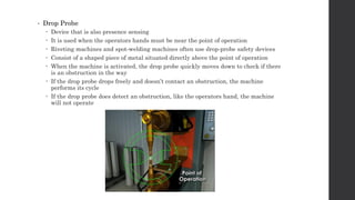 • Drop Probe
 Device that is also presence sensing
 It is used when the operators hands must be near the point of operation
 Riveting machines and spot-welding machines often use drop-probe safety devices
 Consist of a shaped piece of metal situated directly above the point of operation
 When the machine is activated, the drop probe quickly moves down to check if there
is an obstruction in the way
 If the drop probe drops freely and doesn’t contact an obstruction, the machine
performs its cycle
 If the drop probe does detect an obstruction, like the operators hand, the machine
will not operate
 