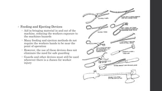 • Feeding and Ejecting Devices
 Aid in bringing material in and out of the
machine, reducing the workers exposure to
the machines hazards
 Many feeding and ejection methods do not
require the workers hands to be near the
point of operation
 However, the use of these devices does not
eliminate the need for safe guarding
 Guards and other devices must still be used
wherever there is a chance for worker
injury
 
