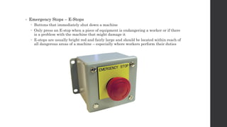 • Emergency Stops – E-Stops
 Buttons that immediately shut down a machine
 Only press an E-stop when a piece of equipment is endangering a worker or if there
is a problem with the machine that might damage it
 E-stops are usually bright red and fairly large and should be located within reach of
all dangerous areas of a machine – especially where workers perform their duties
 