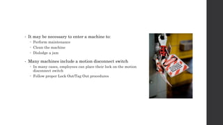 • It may be necessary to enter a machine to:
 Perform maintenance
 Clean the machine
 Dislodge a jam
• Many machines include a motion disconnect switch
 In many cases, employees can place their lock on the motion
disconnect switch
 Follow proper Lock Out/Tag Out procedures
 