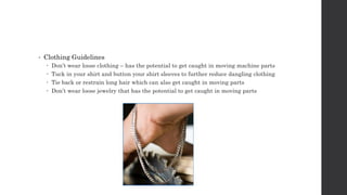 • Clothing Guidelines
 Don’t wear loose clothing – has the potential to get caught in moving machine parts
 Tuck in your shirt and button your shirt sleeves to further reduce dangling clothing
 Tie back or restrain long hair which can also get caught in moving parts
 Don’t wear loose jewelry that has the potential to get caught in moving parts
 