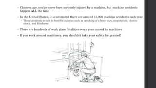• Chances are, you’ve never been seriously injured by a machine, but machine accidents
happen ALL the time
• In the United States, it is estimated there are around 15,000 machine accidents each year
 These accidents result in horrible injuries such as crushing of a body part, amputation, electric
shock, and blindness
• There are hundreds of work place fatalities every year caused by machines
• If you work around machinery, you shouldn’t take your safety for granted!
 