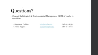 Questions?
• Contact Radiological & Environmental Management (REM) if you have
questions
 Stephanie Phillips steels@ipfw.edu 260-481-4193
 Jenna Biggins justja01@ipfw.edu 260-481-5744
 