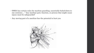 • OSHA has certain rules for machine guarding, essentially boiled down to
one sentence… “ Any machine part, function, or process that might cause
injury must be safeguarded”
• Any moving part of a machine has the potential to hurt you
 