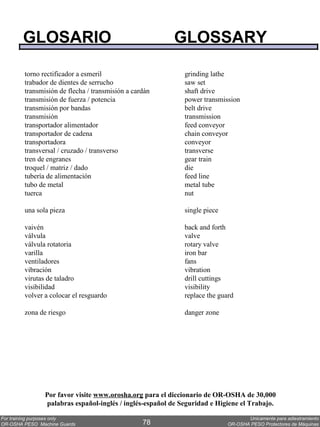 GLOSARIO                                         GLOSSARY

        torno rectificador a esmeril                        grinding lathe
        trabador de dientes de serrucho                     saw set
        transmisión de flecha / transmisión a cardán        shaft drive
        transmisión de fuerza / potencia                    power transmission
        transmisión por bandas                              belt drive
        transmisión                                         transmission
        transportador alimentador                           feed conveyor
        transportador de cadena                             chain conveyor
        transportadora                                      conveyor
        transversal / cruzado / transverso                  transverse
        tren de engranes                                    gear train
        troquel / matriz / dado                             die
        tubería de alimentación                             feed line
        tubo de metal                                       metal tube
        tuerca                                              nut

        una sola pieza                                      single piece

        vaivén                                              back and forth
        válvula                                             valve
        válvula rotatoria                                   rotary valve
        varilla                                             iron bar
        ventiladores                                        fans
        vibración                                           vibration
        virutas de taladro                                  drill cuttings
        visibilidad                                         visibility
        volver a colocar el resguardo                       replace the guard

        zona de riesgo                                      danger zone




               Por favor visite www.orosha.org para el diccionario de OR-OSHA de 30,000
                palabras español-inglés / inglés-español de Seguridad e Higiene el Trabajo.

For training purposes only                                                        Unicamente para adiestramiento
OR-OSHA PESO Machine Guards                      78                        OR-OSHA PESO Protectores de Máquinas
 
