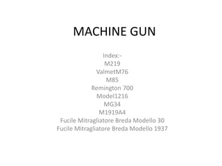 MACHINE GUN
Index:-
M219
ValmetM76
M85
Remington 700
Model1216
MG34
M1919A4
Fucile Mitragliatore Breda Modello 30
Fucile Mitragliatore Breda Modello 1937
 