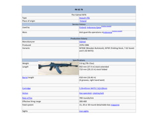 RK 62 76
The Valmet M76
Type Assault rifle
Place of origin Finland
Service history
Used by Finland, Indonesia,Qatar
[citation needed]
Wars Anti-guerrilla operations inIndonesia
[citationneeded]
Production history
Manufacturer Valmet
Produced 1976-1986
Variants M76W (Wooden Buttstock), M76F (Folding Stock, 7.62 Soviet
and 5.56 NATO)
Specifications
Weight 3.6 kg (7lb 15oz)
Length 950 mm (37.4 in) stock extended
710 mm (29.13 in) stock folded
Barrel length 418 mm (16.46 in)
(4 grooves, right hand twist)
Cartridge 5.56×45mm NATO,7.62×39mm
Action Gas-operated, rotating bolt
Rate of fire 700 rounds/min
Effective firing range 300-400
Feed system 15, 20 or 30-round detachable box magazine
Sights Iron sights
 