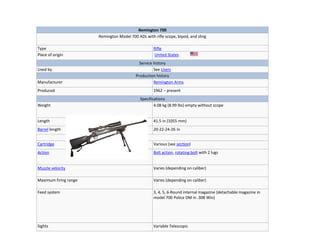 Remington 700
Remington Model 700 ADL with rifle scope, bipod, and sling
Type Rifle
Place of origin United States
Service history
Used by See Users
Production history
Manufacturer Remington Arms
Produced 1962 – present
Specifications
Weight 4.08 kg (8.99 lbs) empty without scope
Length 41.5 in (1055 mm)
Barrel length 20-22-24-26 in
Cartridge Various (see section)
Action Bolt action, rotating bolt with 2 lugs
Muzzle velocity Varies (depending on caliber)
Maximum firing range Varies (depending on caliber)
Feed system 3, 4, 5, 6-Round internal magazine (detachable magazine in
model 700 Police DM in .308 Win)
Sights Variable Telescopic
 