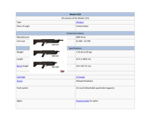 Model 1216
All variants of the Model 1216
Type Shotgun
Place of origin United States
Production history
Manufacturer SRM Arms
Unit cost $2,400 - $2,700
Specifications
Weight 7.25 lbs (3.29 kg)
Length 32.5 in (826 cm)
Barrel length 18 in (45.72 cm)
Cartridge 12 Gauge
Action Delayed blowback
Feed system 16 round detachable quad-tube magazine
Sights Picatinny Rails for optics
 