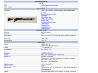 Maschinengewehr 34
MG 34
Type General-purpose machine gun
Place of origin Germany
Service history
In service 1936–1945 (officially, German military) 1936–present (other
armies)
Wars Second Sino-Japanese War
World War II
Chinese Civil War
1948 Arab-Israeli war
Korean War
Portuguese Colonial Wars
Algerian War
Vietnam War
Angolan civil war
Yugoslav Wars
Production history
Designer Heinrich Vollmer
Designed 1934
Manufacturer Mauserwerke AG, Stey-Daimler-Puch AG, Waffenwerke Brünn
Produced 1935–1945
Number built 577,120
[1]
Specifications
Weight 12.1 kg (26.7 lb)
19.2 kg (42.3 lb) (with tripod)
Length 1,219 mm (48.0 in)
Barrel length 627 mm (24.7 in)
Cartridge 7.92×57mm Mauser
Action Open bolt, Recoil-operated,Rotating bolt
Rate of fire 800–900 rounds/min
Early versions: 600–1000 rounds/min selectable on pistol grip
MG 34"S": 1,700 rounds/min.
MG 34/41: 1,200 rounds/min.
Muzzle velocity 762 m/s (2,500 ft/s)
Effective firing range 1200+ m
Feed system 50/250-round belts, 50-round drum, or 75-round drum magazine
with modification
Sights Iron sights calibrated to 2000 meters in 100 meter increments.
 