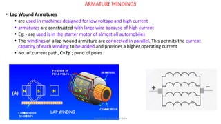 ARMATUREWINDINGS
• Lap Wound Armatures
 are used in machines designed for low voltage and high current
 armatures are constructed with large wire because of high current
 Eg: - are used is in the starter motor of almost all automobiles
 The windings of a lap wound armature are connected in parallel. This permits the current
capacity of each winding to be added and provides a higher operating current
 No. of current path, C=2p ; p=no of poles
Prepared by Jibesh Kanti Saha
 