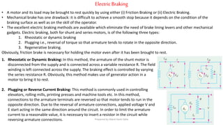 Electric Braking
• A motor and its load may be brought to rest quickly by using either (i) Friction Braking or (ii) Electric Braking.
• Mechanical brake has one drawback: it is difficult to achieve a smooth stop because it depends on the condition of the
braking surface as well as on the skill of the operator.
• The excellent electric braking methods are available which eliminate the need of brake lining levers and other mechanical
gadgets. Electric braking, both for shunt and series motors, is of the following three types:
1. Rheostatic or dynamic braking
2. Plugging i.e., reversal of torque so that armature tends to rotate in the opposite direction.
3. Regenerative braking.
Obviously, friction brake is necessary for holding the motor even after it has been brought to rest.
1. Rheostatic or Dynamic Braking: In this method, the armature of the shunt motor is
disconnected from the supply and is connected across a variable resistance R. The field
winding is left connected across the supply. The braking effect is controlled by varying
the series resistance R. Obviously, this method makes use of generator action in a
motor to bring it to rest.
2. Plugging or Reverse Current Braking: This method is commonly used in controlling
elevators, rolling mills, printing presses and machine tools etc. In this method,
connections to the armature terminals are reversed so that motor tends to run in the
opposite direction. Due to the reversal of armature connections, applied voltage V and
E start acting in the same direction around the circuit. In order to limit the armature
current to a reasonable value, it is necessary to insert a resistor in the circuit while
reversing armature connections. Prepared by Jibesh Kanti Saha
 