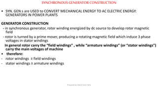 SYNCHRONOUS GENERATORCONSTRUCTION
• SYN. GEN.s are USED to CONVERT MECHANICAL ENERGY TO AC ELECTRIC ENERGY:
GENERATORS IN POWER PLANTS
GENERATOR CONSTRUCTION
- in synchronous generator, rotor winding energized by dc source to develop rotor magnetic
field
- rotor is turned by a prime mover, producing a rotating magnetic field which induce 3 phase
voltages in stator windings
In general rotor carry the “field windings” , while “armature windings” (or “stator windings”)
carry the main voltages of machine
• therefore:
- rotor windings ≡ field windings
- stator windings ≡ armature windings
Prepared by Jibesh Kanti Saha
 