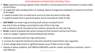 SYNCHRONOUS GENERATORCONSTRUCTION
• Rotor experience varying magnetic fields, therefore is constructed of thin laminations to reduce eddy
current losses
• To supply the rotor winding while it is rotating, special arrangement employed to connect its terminal
to dc supply
1. supply dc power from an external dc source to rotor by means of slip rings
2. supply dc power from a special dc power source mounted on shaft of rotor
• SLIP RINGS: are metal rings encircling shaft and are insulated from it
- one end of rotor winding is connected to each of the 2 slip rings
- and a stationary brush mounted on the machine casing ride on each slip ring
• Brush: a block of graphite like carbon compound that conducts and has low friction
• same dc voltage is applied to field winding during rotation
• Problems associated with slip rings and brushes:
1- increase the required maintenance (brushes should be examined for wear regularly)
2- brush voltage drop results in significant power losses if field current is high
• Despite of above problems, SLIP RINGS & BRUSHES used for smaller synchronous machines since is
cost-effective. Prepared by Jibesh Kanti Saha
 