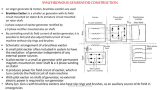 SYNCHRONOUS GENERATORCONSTRUCTION
• Schematic arrangement of a brushless exciter
• A small pilot exciter often included in system to have
the excitation of generator independent of any
external power sources
• A pilot exciter is a small ac generator with permanent
magnets mounted on rotor shaft & a 3 phase winding
on stator
• It produces power for field circuit of exciter, which in
turn controls the field circuit of main machine
• With pilot exciter on shaft of generator, no external
electric power is required to run generator
• on larger generator & motors, brushless exciters are used
• Brushless Exciter: is a smaller ac generator with its field
circuit mounted on stator & its armature circuit mounted
on rotor shaft
- 3 phase output of exciter generator rectified by
a 3 phase rectifier mounted also on shaft
• By controlling small dc field current of exciter generator, it is
possible to fed (and also adjust) field current of main
machine without slip rings and brushes
• Many Syn. Gen.s with brushless exciters also have slip rings and brushes, as an auxiliary source of dc field in
emergencies
Prepared by Jibesh Kanti Saha
 
