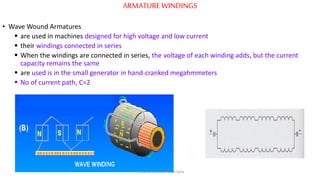 ARMATUREWINDINGS
• Wave Wound Armatures
 are used in machines designed for high voltage and low current
 their windings connected in series
 When the windings are connected in series, the voltage of each winding adds, but the current
capacity remains the same
 are used is in the small generator in hand-cranked megahmmeters
 No of current path, C=2
Prepared by Jibesh Kanti Saha
 