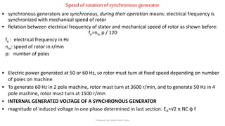 Speedofrotationofsynchronous generator
• synchronous generators are synchronous, during their operation means: electrical frequency is
synchronized with mechanical speed of rotor
• Relation between electrical frequency of stator and mechanical speed of rotor as shown before:
fe=nm p / 120
fe : electrical frequency in Hz
nm: speed of rotor in r/min
p: number of poles
• Electric power generated at 50 or 60 Hz, so rotor must turn at fixed speed depending on number
of poles on machine
• To generate 60 Hz in 2 pole machine, rotor must turn at 3600 r/min, and to generate 50 Hz in 4
pole machine, rotor must turn at 1500 r/min
• INTERNAL GENERATED VOLTAGE OF A SYNCHRONOUS GENERATOR
• magnitude of induced voltage in one phase determined in last section: EA=√2 π NC φ f
Prepared by Jibesh Kanti Saha
 