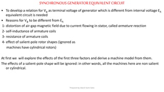 SYNCHRONOUS GENERATOREQUIVALENTCIRCUIT
• To develop a relation for Vφ as terminal voltage of generator which is different from internal voltage EA
equivalent circuit is needed
• Reasons for Vφ to be different from EA
1- distortion of air-gap magnetic field due to current flowing in stator, called armature reaction
2- self-inductance of armature coils
3- resistance of armature coils
4- effect of salient-pole rotor shapes (ignored as
machines have cylindrical rotors)
At first we will explore the effects of the first three factors and derive a machine model from them.
The effects of a salient-pole shape will be ignored: in other words, all the machines here are non salient
or cylindrical.
Prepared by Jibesh Kanti Saha
 
