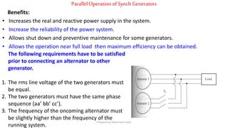 ParallelOperation ofSynch Generators
Benefits:
• Increases the real and reactive power supply in the system.
• Increase the reliability of the power system.
• Allows shut down and preventive maintenance for some generators.
• Allows the operation near full load then maximum efficiency can be obtained.
The following requirements have to be satisfied
prior to connecting an alternator to other
generator.
1. The rms line voltage of the two generators must
be equal.
2. The two generators must have the same phase
sequence (aa’ bb’ cc’).
3. The frequency of the oncoming alternator must
be slightly higher than the frequency of the
running system.
Prepared by Jibesh Kanti Saha
 