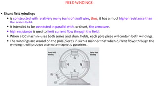FIELDWINDINGS
• Shunt field windings
 is constructed with relatively many turns of small wire, thus, it has a much higher resistance than
the series field.
 is intended to be connected in parallel with, or shunt, the armature.
 high resistance is used to limit current flow through the field.
 When a DC machine uses both series and shunt fields, each pole piece will contain both windings.
 The windings are wound on the pole pieces in such a manner that when current flows through the
winding it will produce alternate magnetic polarities.
Prepared by Jibesh Kanti Saha
 