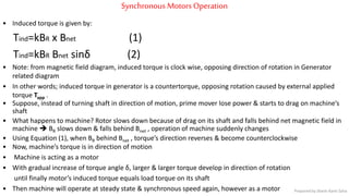 Synchronous Motors Operation
• Induced torque is given by:
Tind=kBR x Bnet (1)
Tind=kBR Bnet sinδ (2)
• Note: from magnetic field diagram, induced torque is clock wise, opposing direction of rotation in Generator
related diagram
• In other words; induced torque in generator is a countertorque, opposing rotation caused by external applied
torque Tapp .
• Suppose, instead of turning shaft in direction of motion, prime mover lose power & starts to drag on machine’s
shaft
• What happens to machine? Rotor slows down because of drag on its shaft and falls behind net magnetic field in
machine  BR slows down & falls behind Bnet , operation of machine suddenly changes
• Using Equation (1), when BR behind Bnet , torque’s direction reverses & become counterclockwise
• Now, machine’s torque is in direction of motion
• Machine is acting as a motor
• With gradual increase of torque angle δ, larger & larger torque develop in direction of rotation
until finally motor’s induced torque equals load torque on its shaft
• Then machine will operate at steady state & synchronous speed again, however as a motor Prepared by Jibesh Kanti Saha
 