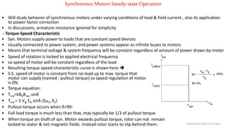Synchronous Motors Steady-stateOperation
• Will study behavior of synchronous motors under varying conditions of load & field current , also its application
to power-factor correction
• In discussions, armature resistance ignored for simplicity
- Torque-Speed Characteristic
• Syn. Motors supply power to loads that are constant speed devices
• Usually connected to power system, and power systems appear as infinite buses to motors
• Means that terminal voltage & system frequency will be constant regardless of amount of power drawn by motor
• Speed of rotation is locked to applied electrical frequency
• so speed of motor will be constant regardless of the load
• Resulting torque-speed characteristic curve is shown here 
• S.S. speed of motor is constant from no-load up to max. torque that
motor can supply (named : pullout torque) so speed regulation of motor
is 0%.
• Torque equation:
• Tind=kBRBnet sinδ
• Tind = 3 Vφ EA sinδ /(ωm XS)
• Pullout torque occurs when δ=90◦
• Full load torque is much less than that, may typically be 1/3 of pullout torque
• When torque on shaft of syn. Motor exceeds pullout torque, rotor can not remain
locked to stator & net magnetic fields. Instead rotor starts to slip behind them. Prepared by Jibesh Kanti Saha
 