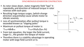 SYNCHRONOUS GENERATORCONSTRUCTION
• As rotor slows down, stator magnetic field “laps” it
repeatedly, and direction of induced torque in rotor
reverses with each pass
• Resulting huge torque surges, (which change
direction sequentially) cause whole motor to
vibrate severely
• Loss of synchronization after pullout torque is
exceeded known as “slipping poles”
• Maximum or pullout torque of motor is:
Tmax=kBRBnet Tmax=3VφEA/(ωm XS)
• From last equation, the larger the field current,
larger EA , the greater the torque of motor
• Therefore there is a stability advantage in operating
motor with large field current or EA
Prepared by Jibesh Kanti Saha
 