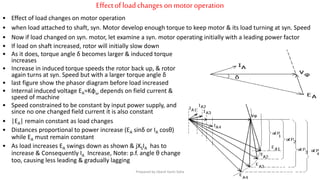 Effectofloadchanges on motoroperation
• Effect of load changes on motor operation
• when load attached to shaft, syn. Motor develop enough torque to keep motor & its load turning at syn. Speed
• Now if load changed on syn. motor, let examine a syn. motor operating initially with a leading power factor
• If load on shaft increased, rotor will initially slow down
• As it does, torque angle δ becomes larger & induced torque
increases
• Increase in induced torque speeds the rotor back up, & rotor
again turns at syn. Speed but with a larger torque angle δ
• last figure show the phasor diagram before load increased
• Internal induced voltage EA=Kφω depends on field current &
speed of machine
• Speed constrained to be constant by input power supply, and
since no one changed field current it is also constant
• |EA| remain constant as load changes
• Distances proportional to power increase (EA sinδ or IA cosθ)
while EA must remain constant
• As load increases EA swings down as shown & jXSIA has to
increase & Consequently IA Increase, Note: p.f. angle θ change
too, causing less leading & gradually lagging
Prepared by Jibesh Kanti Saha
 