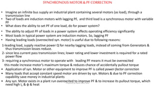SYNCHRONOUS MOTOR &PF CORRECTION
• Imagine an infinite bus supply an industrial plant containing several motors (as load), through a
transmission line
• Two of loads are induction motors with lagging PF, and third load is a synchronous motor with variable
PF
• What does the ability to set PF of one load, do for power system?
• The ability to adjust PF of loads in a power system affects operating efficiency significantly
• Most loads in typical power system are induction motors. So, lagging PF
• Having leading loads (overexcited syn. motor) is useful due to following reasons:
1-leading load, supply reactive power Q for nearby lagging loads, instead of coming from Generators &
thus transmission losses reduce.
2- since less current pass transmission lines; lower rating and lower investment is required for a rated
power flow
3- requiring a synchronous motor to operate with leading PF means it must be overexcited
this mode increase motor’s maximum torque & reduces chance of accidentally pullout torque
• Application of syn. Motor or other equipment to improve PF is called power-factor correction
• Many loads that accept constant speed motor are driven by syn. Motors & due to PF correction
capability save money in industrial plants
• Any syn. Motor exists in a plant run overexcited to improve PF & to increase its pullout torque, which
need high IF & φ & heat
Prepared by Jibesh Kanti Saha
 